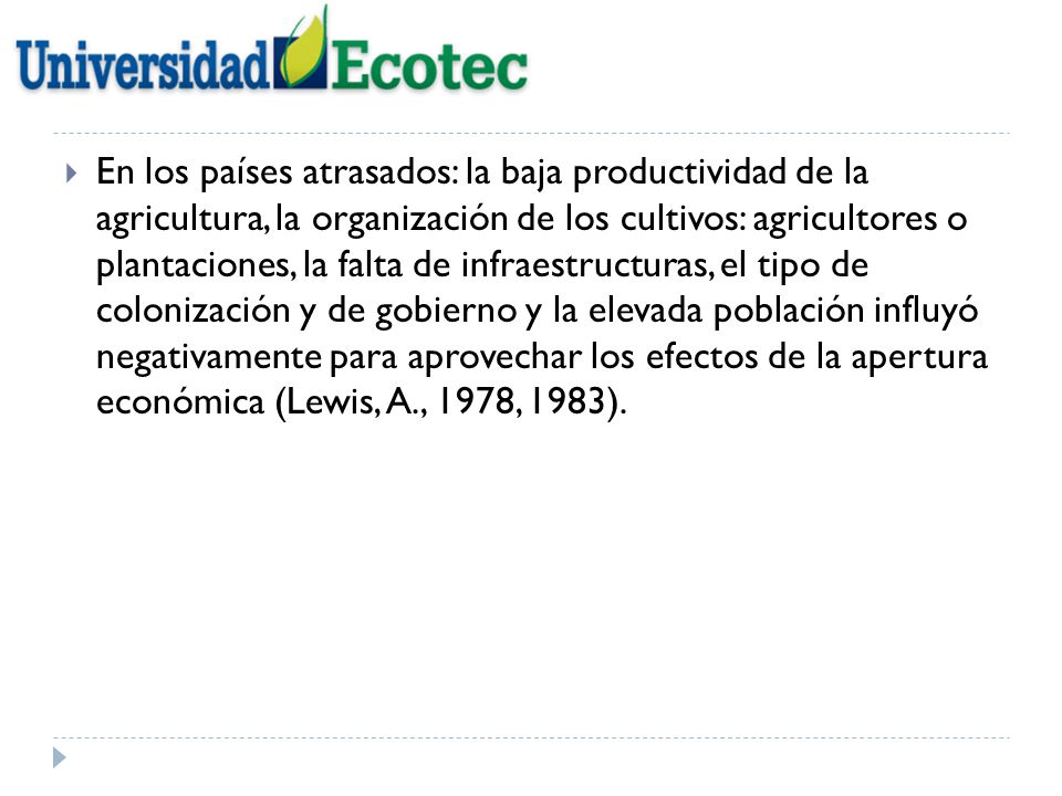 En los países atrasados: la baja productividad de la agricultura, la organización de los cultivos: agricultores o plantaciones, la falta de infraestructuras, el tipo de colonización y de gobierno y la elevada población influyó negativamente para aprovechar los efectos de la apertura económica (Lewis, A., 1978, 1983).