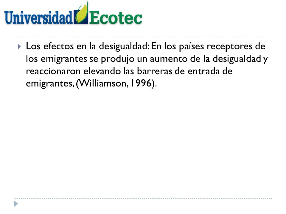 Los efectos en la desigualdad: En los países receptores de los emigrantes se produjo un aumento de la desigualdad y reaccionaron elevando las barreras de entrada de emigrantes, (Williamson, 1996).