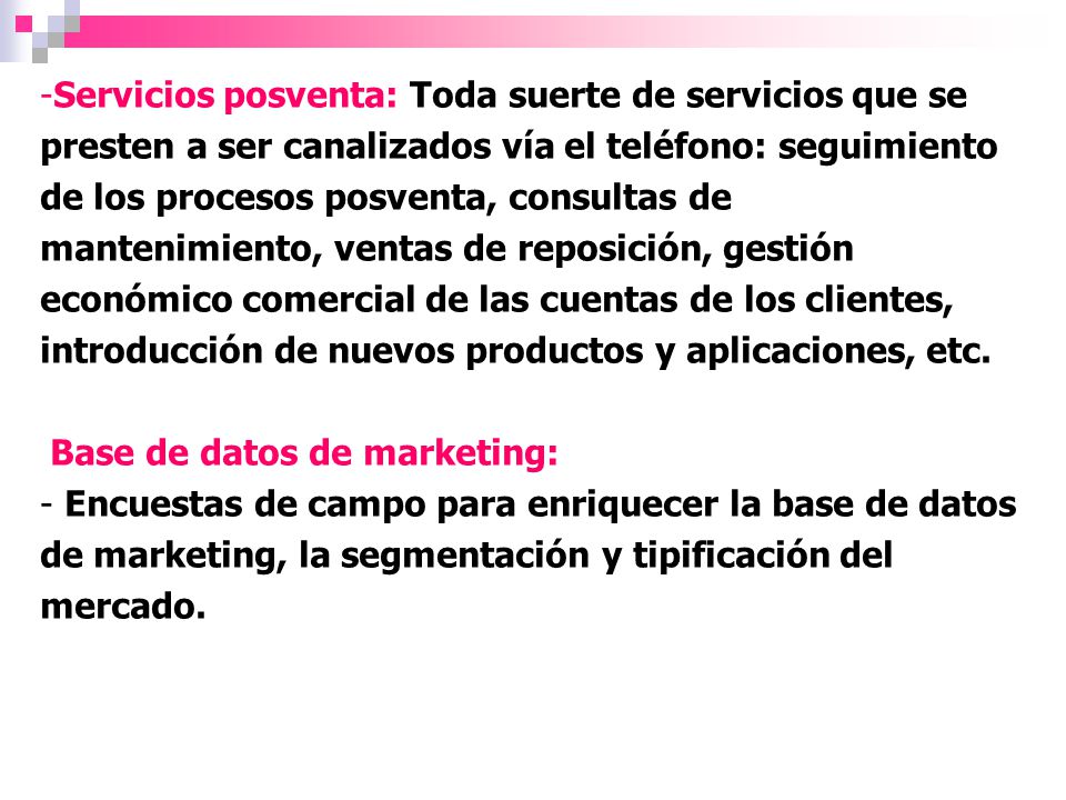 Servicios posventa: Toda suerte de servicios que se presten a ser canalizados vía el teléfono: seguimiento de los procesos posventa, consultas de mantenimiento, ventas de reposición, gestión económico comercial de las cuentas de los clientes, introducción de nuevos productos y aplicaciones, etc.