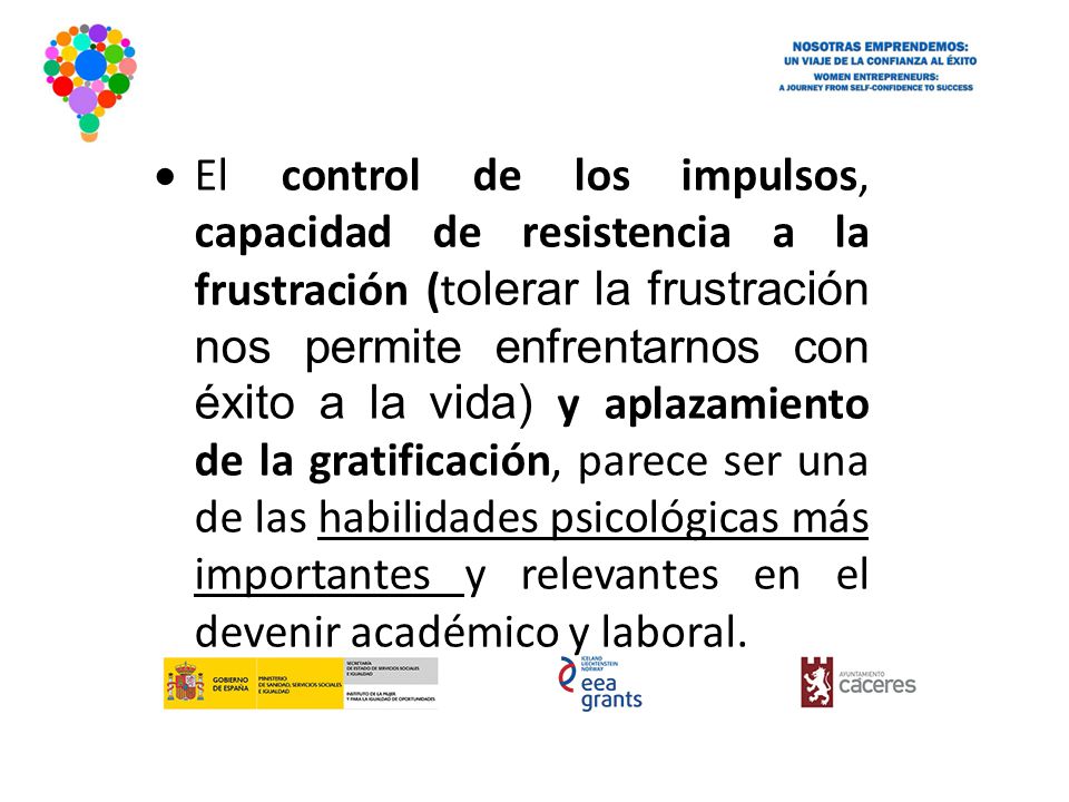 El control de los impulsos, capacidad de resistencia a la frustración (tolerar la frustración nos permite enfrentarnos con éxito a la vida) y aplazamiento de la gratificación, parece ser una de las habilidades psicológicas más importantes y relevantes en el devenir académico y laboral.
