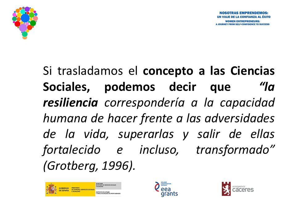 Si trasladamos el concepto a las Ciencias Sociales, podemos decir que la resiliencia correspondería a la capacidad humana de hacer frente a las adversidades de la vida, superarlas y salir de ellas fortalecido e incluso, transformado (Grotberg, 1996).