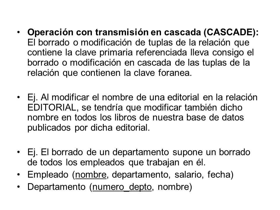 Operación con transmisión en cascada (CASCADE): El borrado o modificación de tuplas de la relación que contiene la clave primaria referenciada lleva consigo el borrado o modificación en cascada de las tuplas de la relación que contienen la clave foranea.