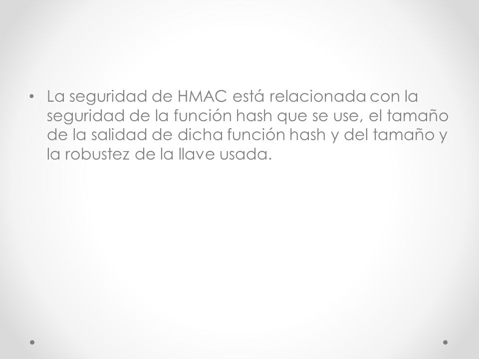 La seguridad de HMAC está relacionada con la seguridad de la función hash que se use, el tamaño de la salidad de dicha función hash y del tamaño y la robustez de la llave usada.