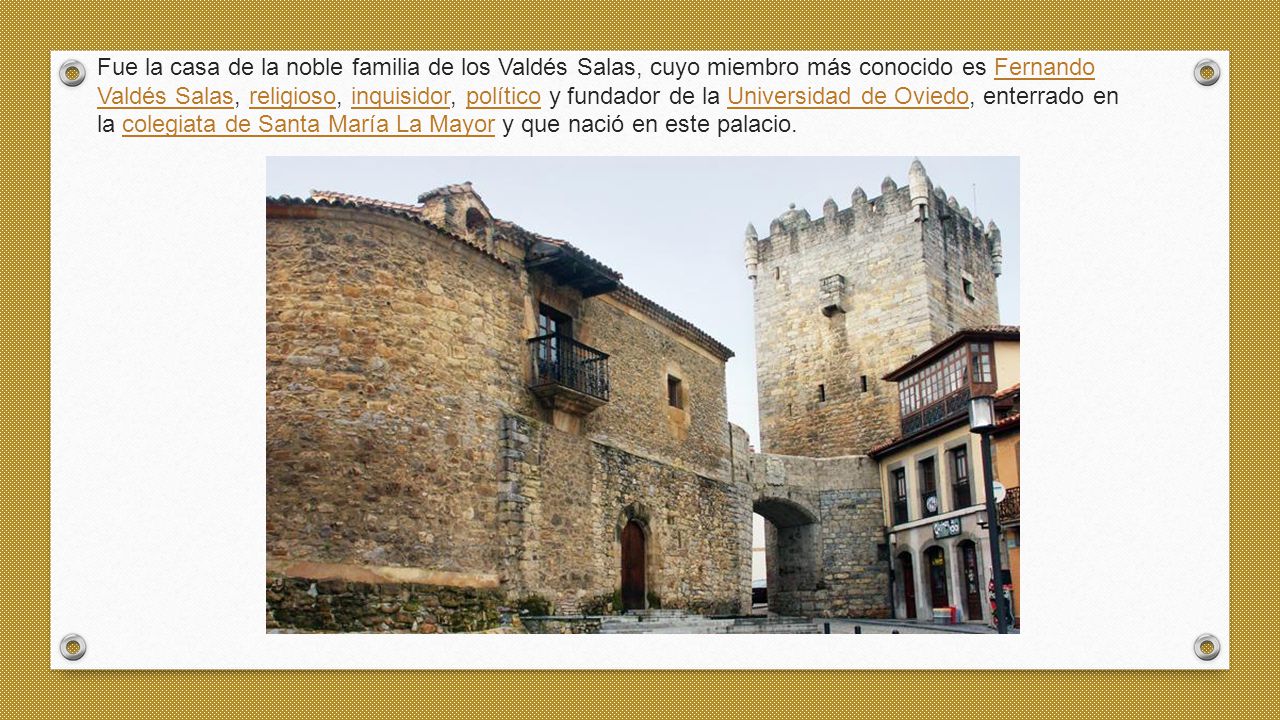 Fue la casa de la noble familia de los Valdés Salas, cuyo miembro más conocido es Fernando Valdés Salas, religioso, inquisidor, político y fundador de la Universidad de Oviedo, enterrado en la colegiata de Santa María La Mayor y que nació en este palacio.