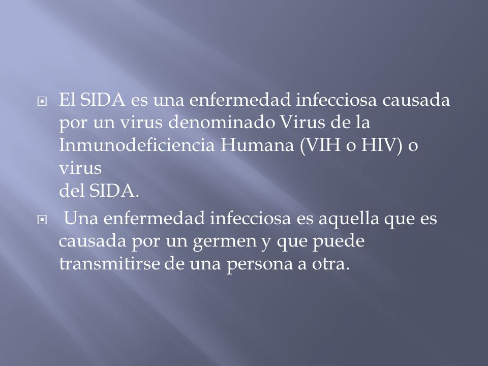 El SIDA es una enfermedad infecciosa causada por un virus denominado Virus de la Inmunodeficiencia Humana (VIH o HIV) o virus del SIDA.