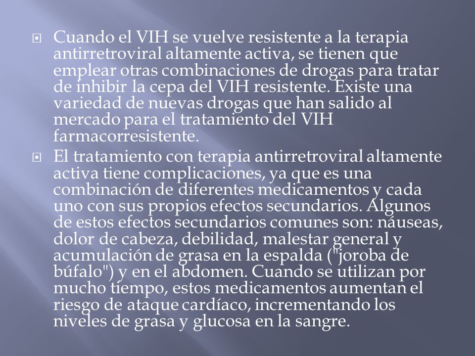 Cuando el VIH se vuelve resistente a la terapia antirretroviral altamente activa, se tienen que emplear otras combinaciones de drogas para tratar de inhibir la cepa del VIH resistente. Existe una variedad de nuevas drogas que han salido al mercado para el tratamiento del VIH farmacorresistente.