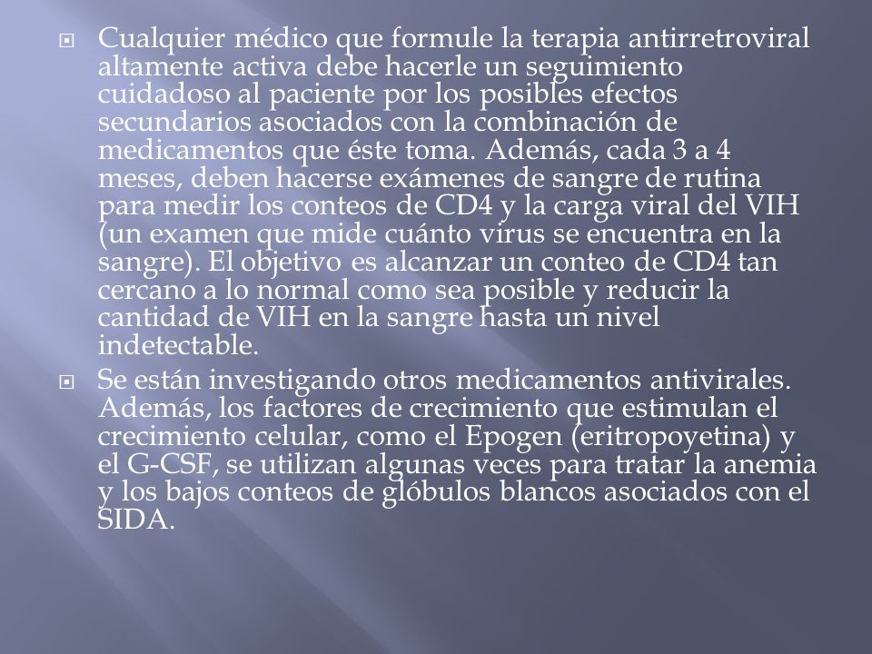 Cualquier médico que formule la terapia antirretroviral altamente activa debe hacerle un seguimiento cuidadoso al paciente por los posibles efectos secundarios asociados con la combinación de medicamentos que éste toma. Además, cada 3 a 4 meses, deben hacerse exámenes de sangre de rutina para medir los conteos de CD4 y la carga viral del VIH (un examen que mide cuánto virus se encuentra en la sangre). El objetivo es alcanzar un conteo de CD4 tan cercano a lo normal como sea posible y reducir la cantidad de VIH en la sangre hasta un nivel indetectable.