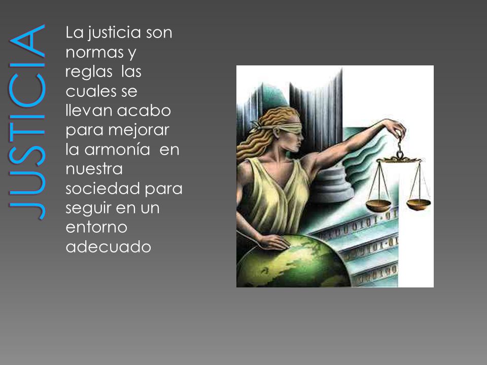 Justicia La justicia son normas y reglas las cuales se llevan acabo para mejorar la armonía en nuestra sociedad para seguir en un entorno adecuado.