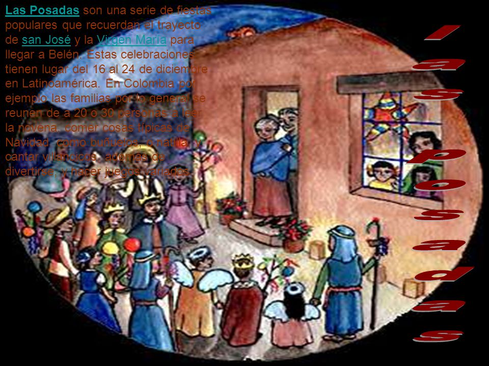 Las Posadas son una serie de fiestas populares que recuerdan el trayecto de san José y la Virgen María para llegar a Belén. Estas celebraciones tienen lugar del 16 al 24 de diciembre en Latinoamérica. En Colombia por ejemplo las familias por lo general se reunen de a 20 o 30 personas a leer la novena, comer cosas típicas de Navidad, como buñuelos, o natilla, y cantar villancicos, además de divertirse, y hacer juegos variados.