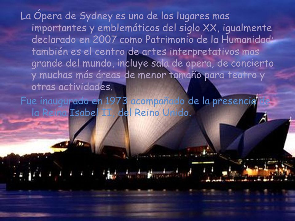 La Ópera de Sydney es uno de los lugares mas importantes y emblemáticos del siglo XX, igualmente declarado en 2007 como Patrimonio de la Humanidad; también es el centro de artes interpretativos mas grande del mundo, incluye sala de opera, de concierto y muchas más áreas de menor tamaño para teatro y otras actividades.