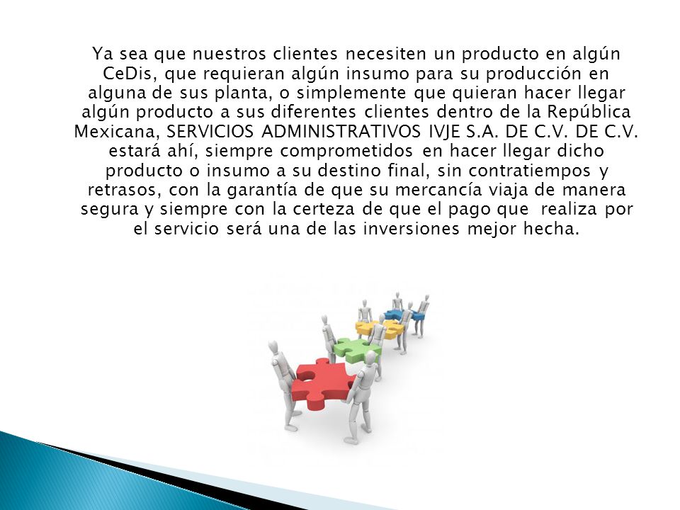 Ya sea que nuestros clientes necesiten un producto en algún CeDis, que requieran algún insumo para su producción en alguna de sus planta, o simplemente que quieran hacer llegar algún producto a sus diferentes clientes dentro de la República Mexicana, SERVICIOS ADMINISTRATIVOS IVJE S.A.