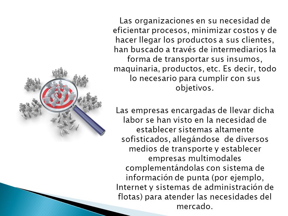 Las organizaciones en su necesidad de eficientar procesos, minimizar costos y de hacer llegar los productos a sus clientes, han buscado a través de intermediarios la forma de transportar sus insumos, maquinaria, productos, etc. Es decir, todo lo necesario para cumplir con sus objetivos.