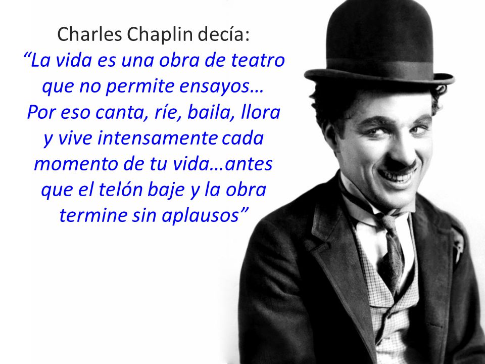 Charles Chaplin decía: La vida es una obra de teatro que no permite ensayos… Por eso canta, ríe, baila, llora y vive intensamente cada momento de tu vida…antes que el telón baje y la obra termine sin aplausos