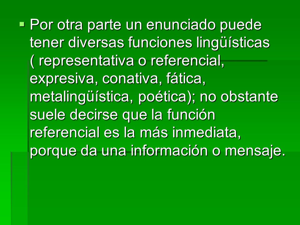 Por otra parte un enunciado puede tener diversas funciones lingüísticas ( representativa o referencial, expresiva, conativa, fática, metalingüística, poética); no obstante suele decirse que la función referencial es la más inmediata, porque da una información o mensaje.