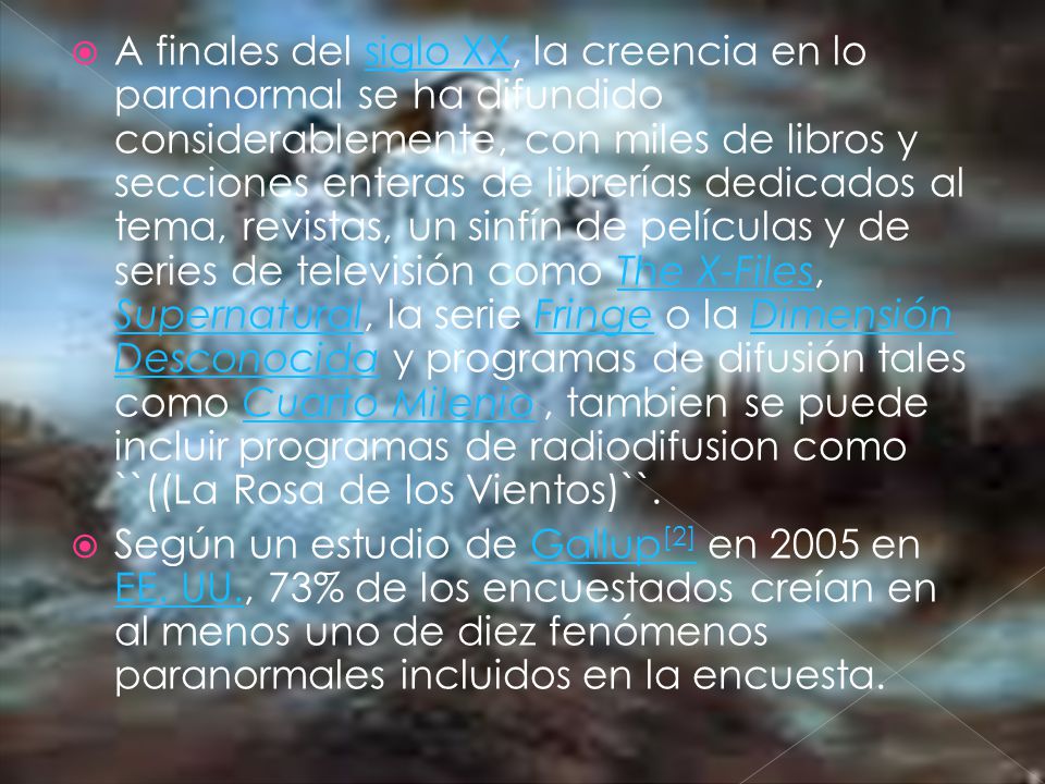 A finales del siglo XX, la creencia en lo paranormal se ha difundido considerablemente, con miles de libros y secciones enteras de librerías dedicados al tema, revistas, un sinfín de películas y de series de televisión como The X-Files, Supernatural, la serie Fringe o la Dimensión Desconocida y programas de difusión tales como Cuarto Milenio , tambien se puede incluir programas de radiodifusion como ``((La Rosa de los Vientos)``.