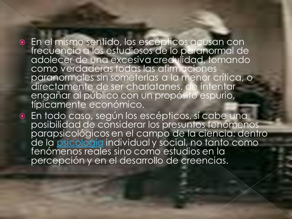 En el mismo sentido, los escépticos acusan con frecuencia a los estudiosos de lo paranormal de adolecer de una excesiva credulidad, tomando como verdaderas todas las afirmaciones paranormales sin someterlas a la menor crítica, o directamente de ser charlatanes, de intentar engañar al público con un propósito espurio, típicamente económico.
