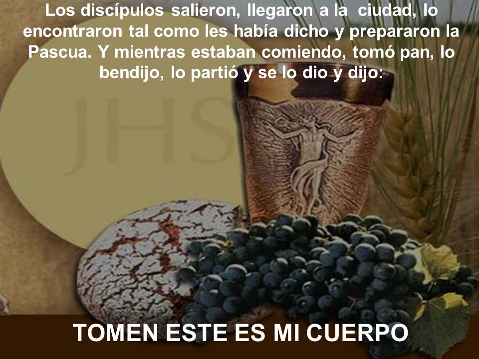 Los discípulos salieron, llegaron a la ciudad, lo encontraron tal como les había dicho y prepararon la Pascua. Y mientras estaban comiendo, tomó pan, lo bendijo, lo partió y se lo dio y dijo:
