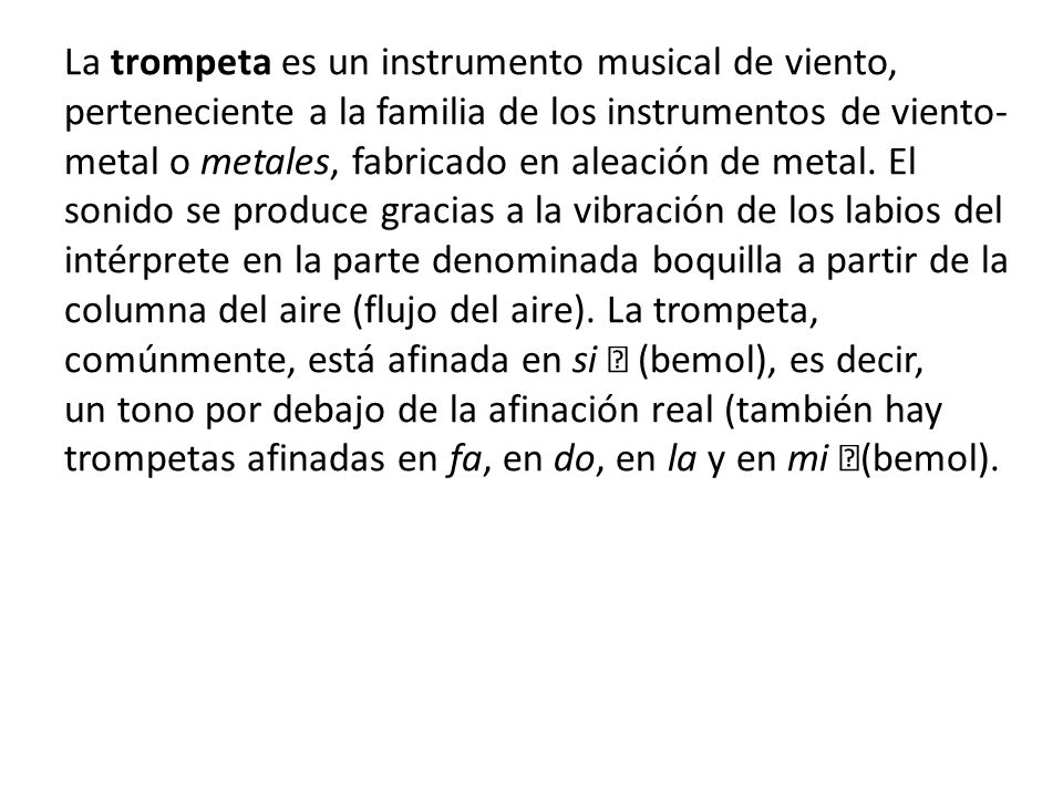 La trompeta es un instrumento musical de viento, perteneciente a la familia de los instrumentos de viento-metal o metales, fabricado en aleación de metal.
