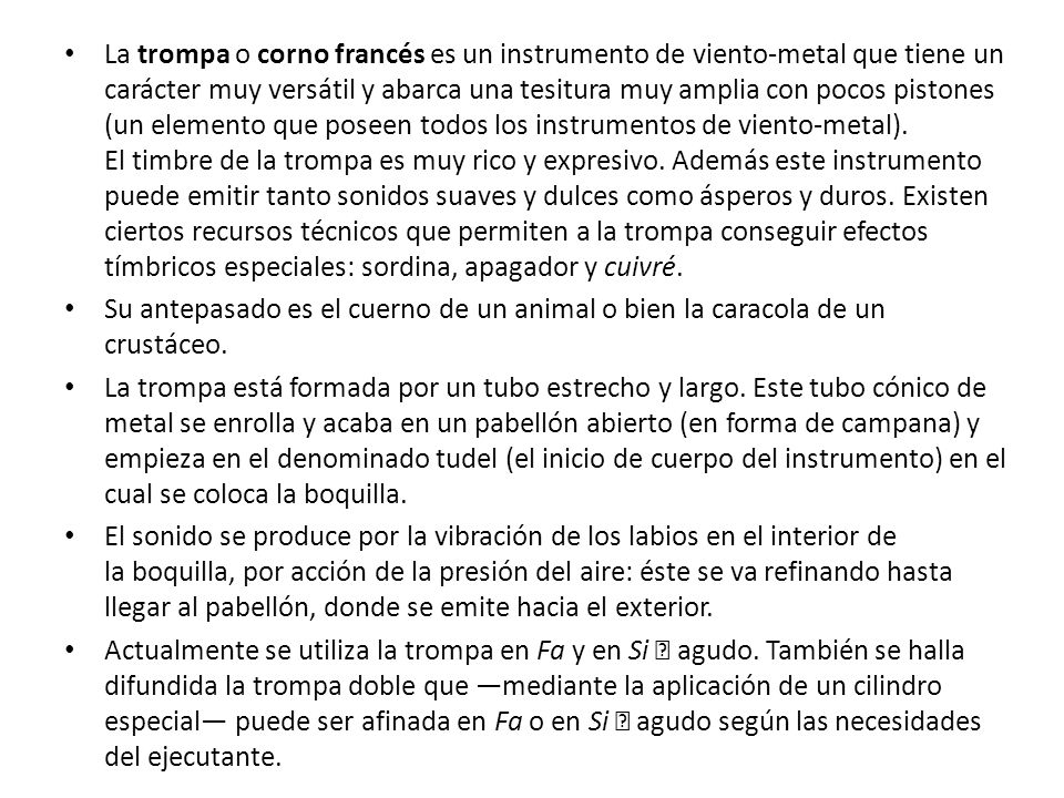 La trompa o corno francés es un instrumento de viento-metal que tiene un carácter muy versátil y abarca una tesitura muy amplia con pocos pistones (un elemento que poseen todos los instrumentos de viento-metal). El timbre de la trompa es muy rico y expresivo. Además este instrumento puede emitir tanto sonidos suaves y dulces como ásperos y duros. Existen ciertos recursos técnicos que permiten a la trompa conseguir efectos tímbricos especiales: sordina, apagador y cuivré.
