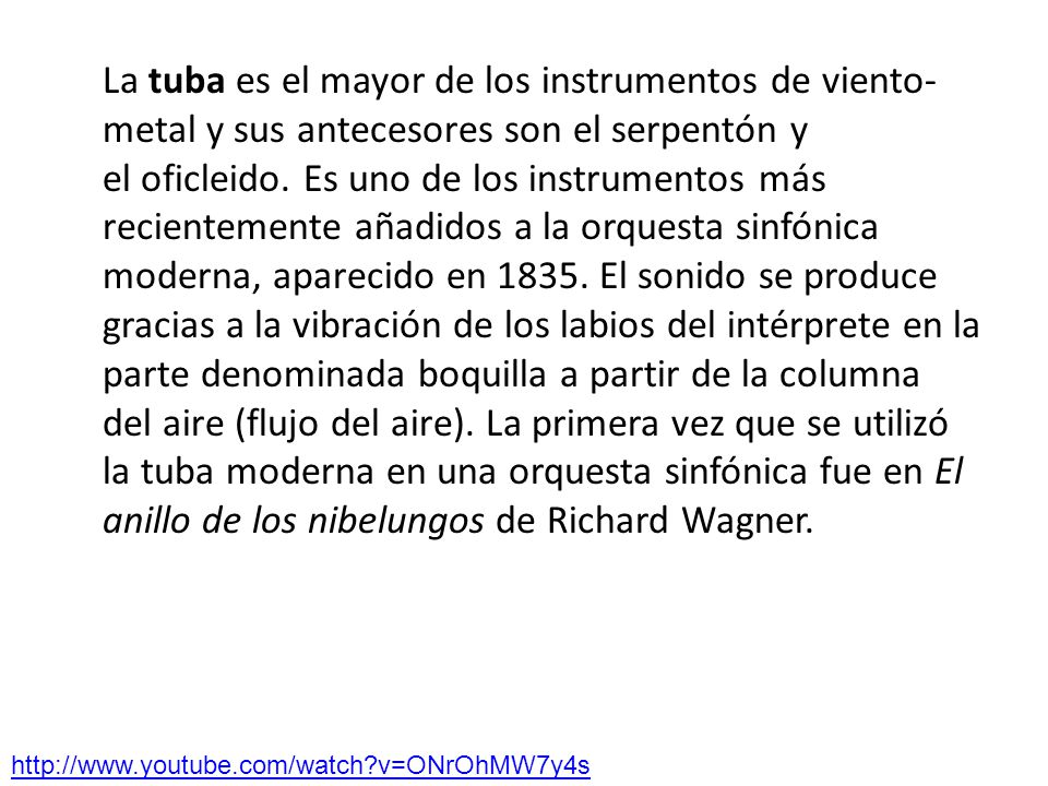 La tuba es el mayor de los instrumentos de viento-metal y sus antecesores son el serpentón y el oficleido. Es uno de los instrumentos más recientemente añadidos a la orquesta sinfónica moderna, aparecido en El sonido se produce gracias a la vibración de los labios del intérprete en la parte denominada boquilla a partir de la columna del aire (flujo del aire). La primera vez que se utilizó la tuba moderna en una orquesta sinfónica fue en El anillo de los nibelungos de Richard Wagner.