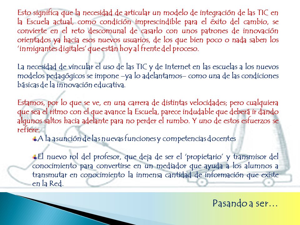 Esto significa que la necesidad de articular un modelo de integración de las TIC en la Escuela actual, como condición imprescindible para el éxito del cambio, se convierte en el reto descomunal de casarlo con unos patrones de innovación orientados ya hacia esos nuevos usuarios, de los que bien poco o nada saben los ‘inmigrantes digitales’ que están hoy al frente del proceso.