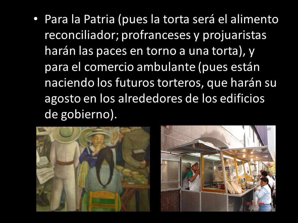 Para la Patria (pues la torta será el alimento reconciliador; profranceses y projuaristas harán las paces en torno a una torta), y para el comercio ambulante (pues están naciendo los futuros torteros, que harán su agosto en los alrededores de los edificios de gobierno).