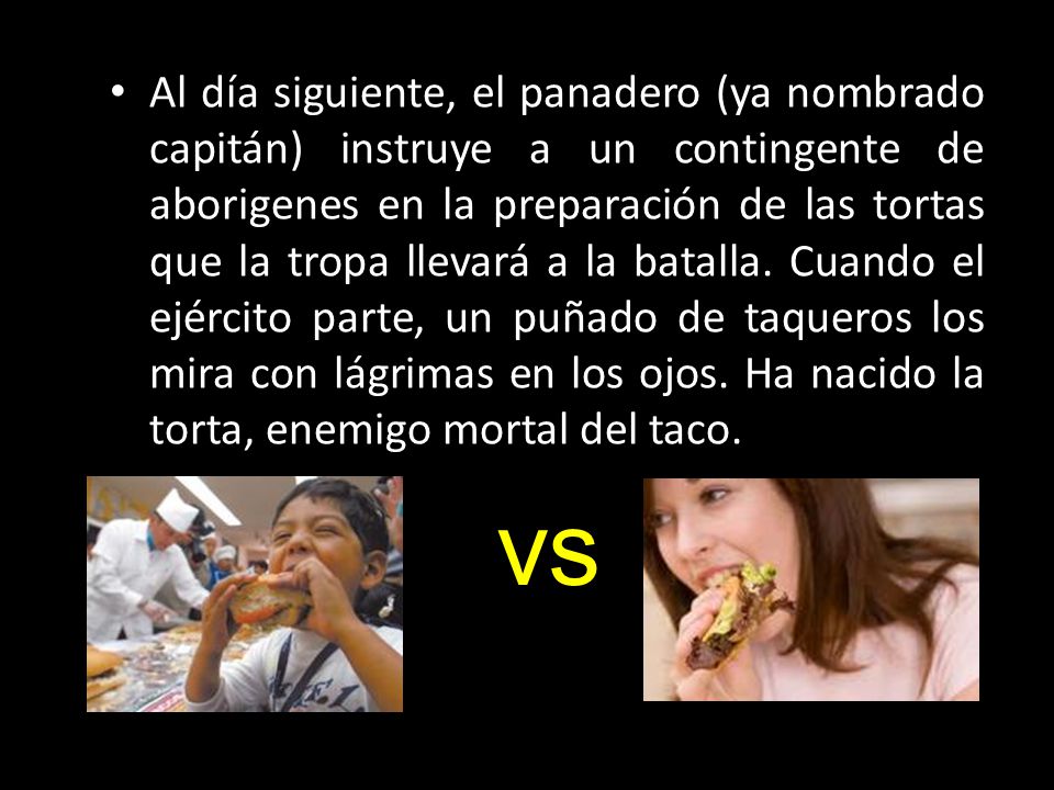 Al día siguiente, el panadero (ya nombrado capitán) instruye a un contingente de aborigenes en la preparación de las tortas que la tropa llevará a la batalla. Cuando el ejército parte, un puñado de taqueros los mira con lágrimas en los ojos. Ha nacido la torta, enemigo mortal del taco.