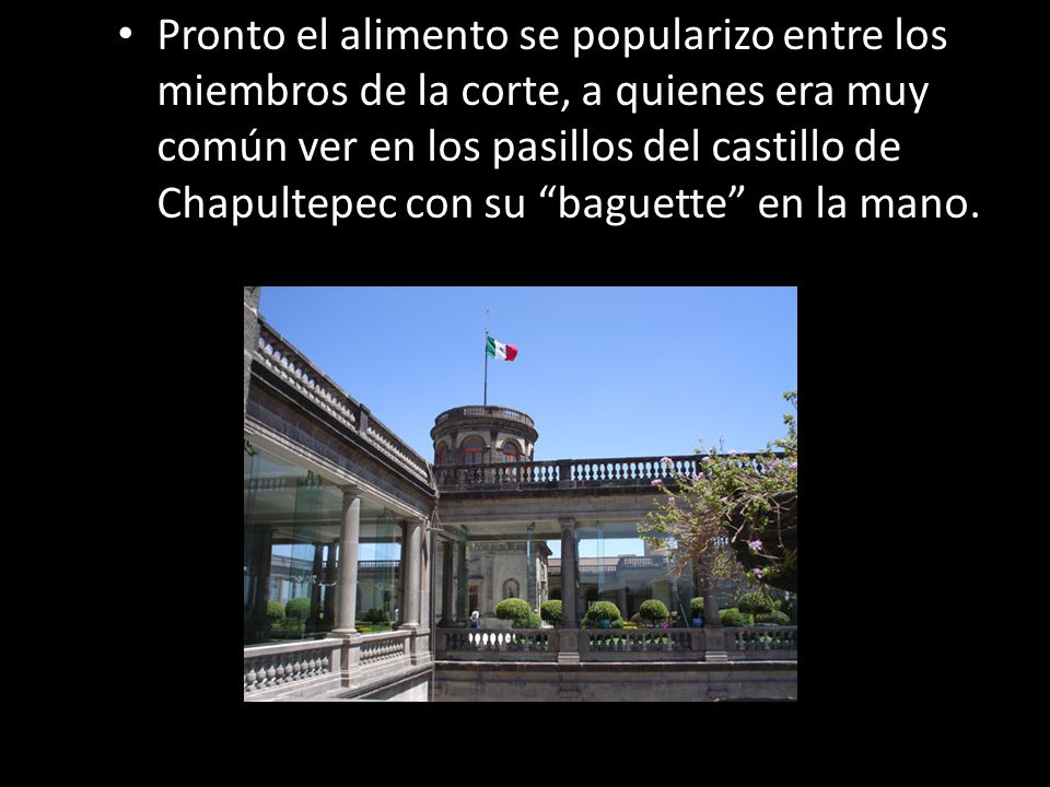 Pronto el alimento se popularizo entre los miembros de la corte, a quienes era muy común ver en los pasillos del castillo de Chapultepec con su baguette en la mano.