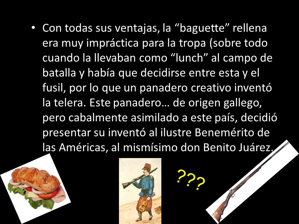 Con todas sus ventajas, la baguette rellena era muy impráctica para la tropa (sobre todo cuando la llevaban como lunch al campo de batalla y había que decidirse entre esta y el fusil, por lo que un panadero creativo inventó la telera. Este panadero… de origen gallego, pero cabalmente asimilado a este país, decidió presentar su inventó al ilustre Benemérito de las Américas, al mismísimo don Benito Juárez.