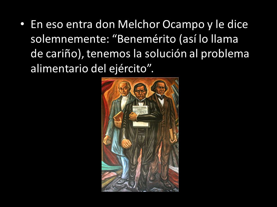 En eso entra don Melchor Ocampo y le dice solemnemente: Benemérito (así lo llama de cariño), tenemos la solución al problema alimentario del ejército .