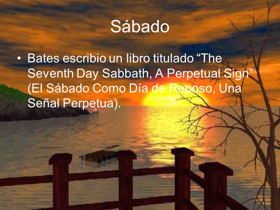 Sábado Bates escribio un libro titulado The Seventh Day Sabbath, A Perpetual Sign (El Sábado Como Día de Reposo, Una Señal Perpetua).