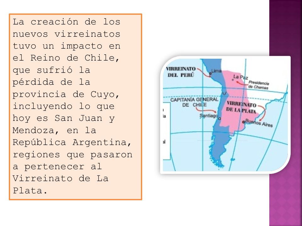 La creación de los nuevos virreinatos tuvo un impacto en el Reino de Chile, que sufrió la pérdida de la provincia de Cuyo, incluyendo lo que hoy es San Juan y Mendoza, en la República Argentina, regiones que pasaron a pertenecer al Virreinato de La Plata.