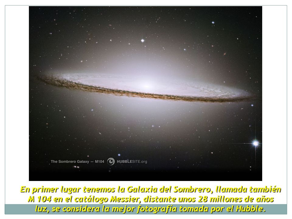 En primer lugar tenemos la Galaxia del Sombrero, llamada también M 104 en el catálogo Messier, distante unos 28 millones de años luz, se considera la mejor fotografía tomada por el Hubble.