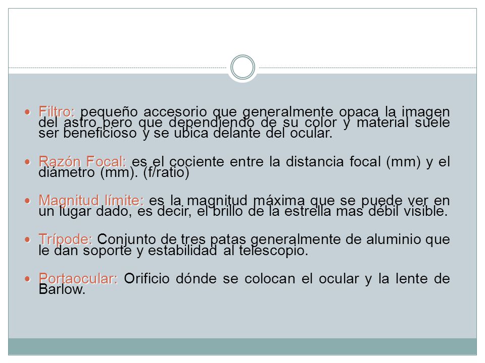 Filtro: pequeño accesorio que generalmente opaca la imagen del astro pero que dependiendo de su color y material suele ser beneficioso y se ubica delante del ocular.