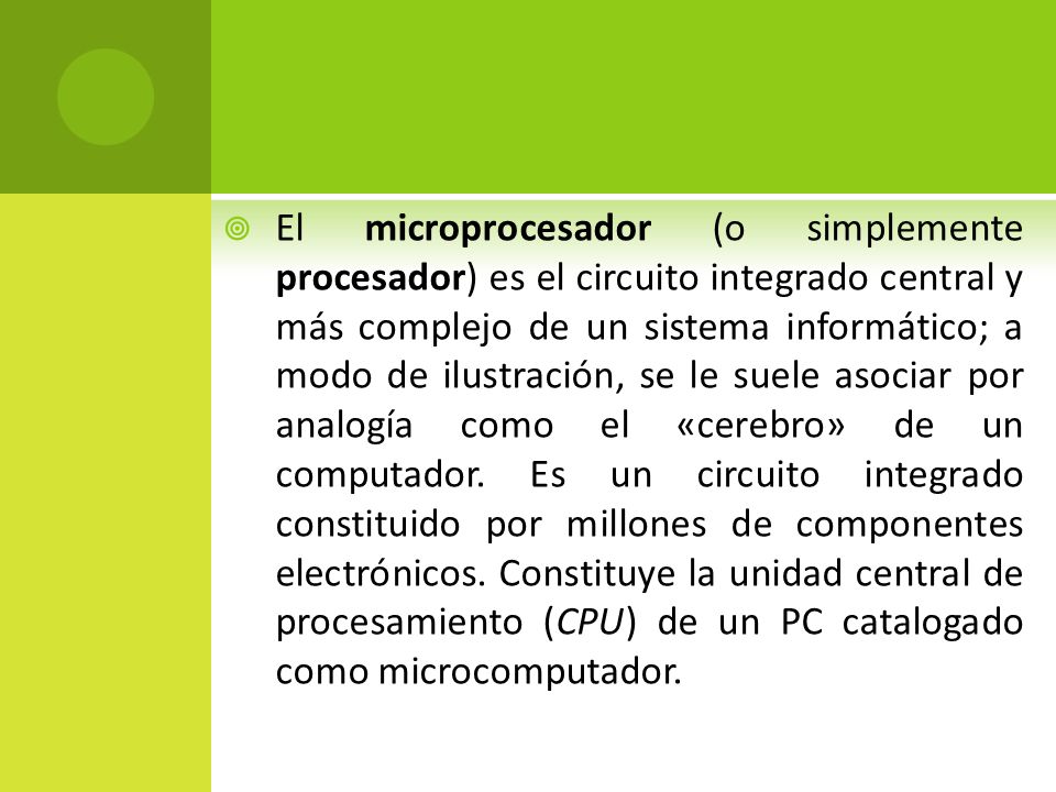 El microprocesador (o simplemente procesador) es el circuito integrado central y más complejo de un sistema informático; a modo de ilustración, se le suele asociar por analogía como el «cerebro» de un computador.