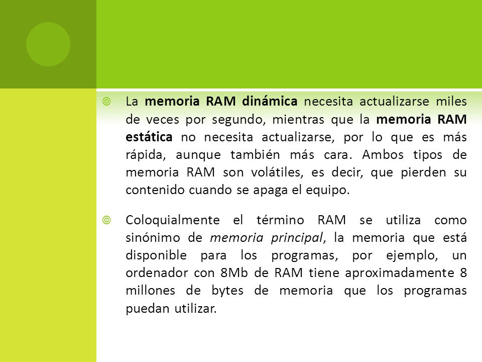 La memoria RAM dinámica necesita actualizarse miles de veces por segundo, mientras que la memoria RAM estática no necesita actualizarse, por lo que es más rápida, aunque también más cara. Ambos tipos de memoria RAM son volátiles, es decir, que pierden su contenido cuando se apaga el equipo.