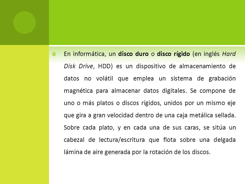 En informática, un disco duro o disco rígido (en inglés Hard Disk Drive, HDD) es un dispositivo de almacenamiento de datos no volátil que emplea un sistema de grabación magnética para almacenar datos digitales.