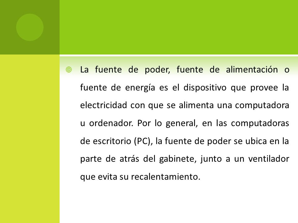 La fuente de poder, fuente de alimentación o fuente de energía es el dispositivo que provee la electricidad con que se alimenta una computadora u ordenador.