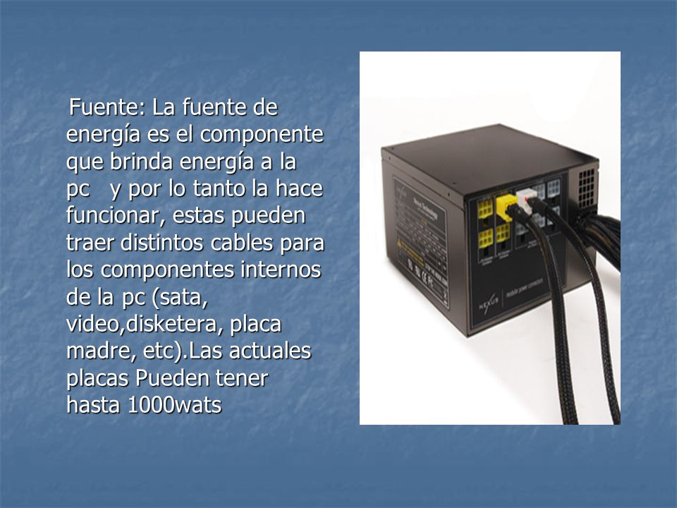 Fuente: La fuente de energía es el componente que brinda energía a la pc y por lo tanto la hace funcionar, estas pueden traer distintos cables para los componentes internos de la pc (sata, video,disketera, placa madre, etc).Las actuales placas Pueden tener hasta 1000wats