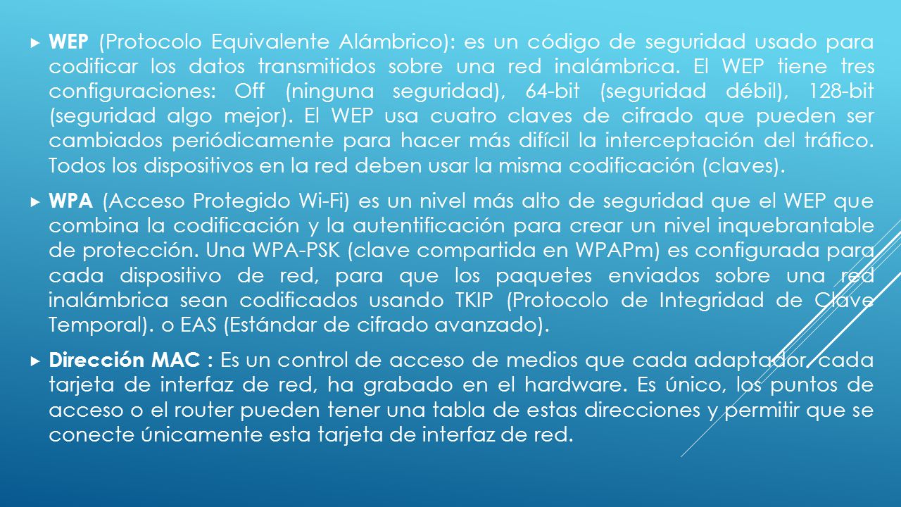 WEP (Protocolo Equivalente Alámbrico): es un código de seguridad usado para codificar los datos transmitidos sobre una red inalámbrica. El WEP tiene tres configuraciones: Off (ninguna seguridad), 64-bit (seguridad débil), 128-bit (seguridad algo mejor). El WEP usa cuatro claves de cifrado que pueden ser cambiados periódicamente para hacer más difícil la interceptación del tráfico. Todos los dispositivos en la red deben usar la misma codificación (claves).