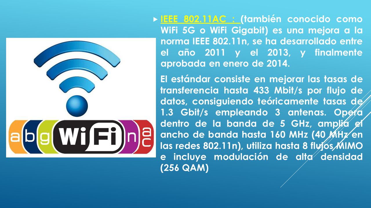 IEEE AC : (también conocido como WiFi 5G o WiFi Gigabit) es una mejora a la norma IEEE n, se ha desarrollado entre el año 2011 y el 2013, y finalmente aprobada en enero de 2014.