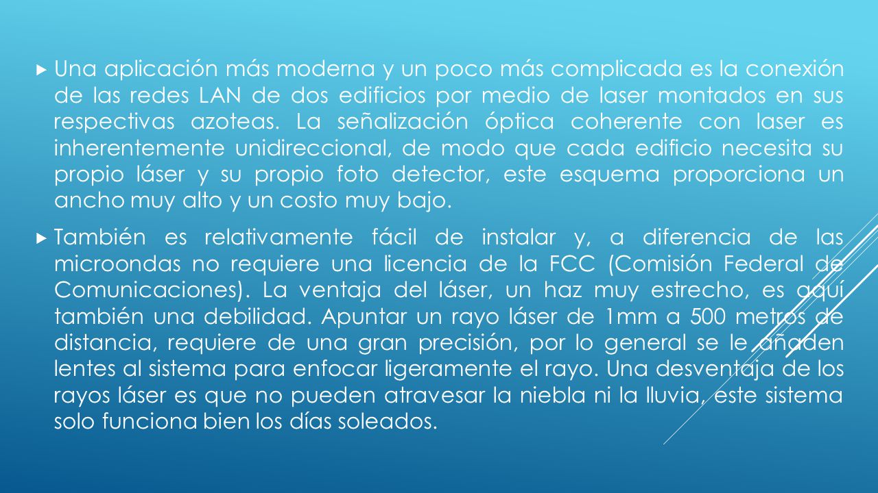 Una aplicación más moderna y un poco más complicada es la conexión de las redes LAN de dos edificios por medio de laser montados en sus respectivas azoteas. La señalización óptica coherente con laser es inherentemente unidireccional, de modo que cada edificio necesita su propio láser y su propio foto detector, este esquema proporciona un ancho muy alto y un costo muy bajo.