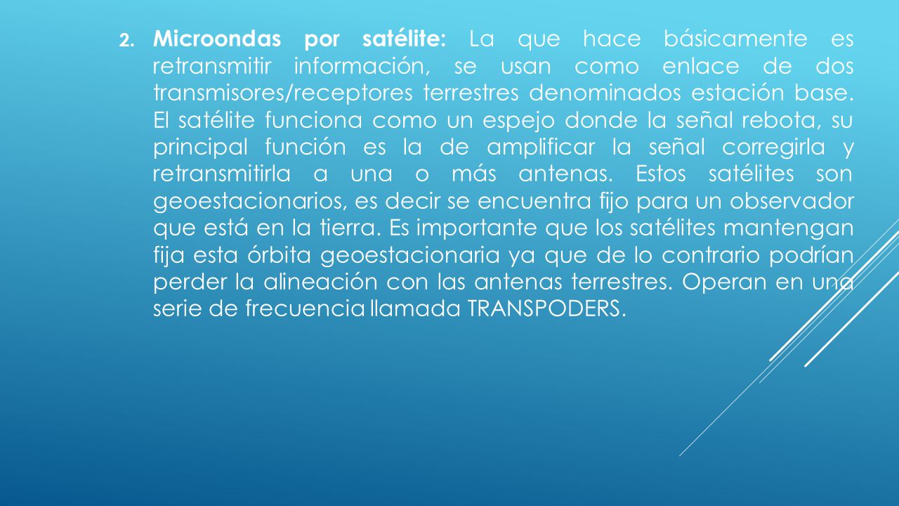 Microondas por satélite: La que hace básicamente es retransmitir información, se usan como enlace de dos transmisores/receptores terrestres denominados estación base.