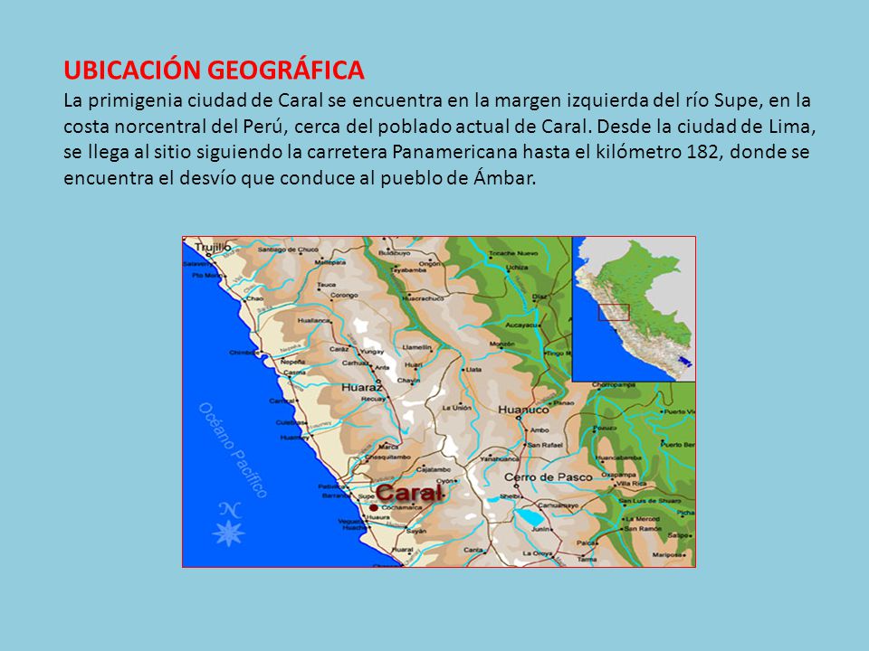 UBICACIÓN GEOGRÁFICA La primigenia ciudad de Caral se encuentra en la margen izquierda del río Supe, en la costa norcentral del Perú, cerca del poblado actual de Caral.