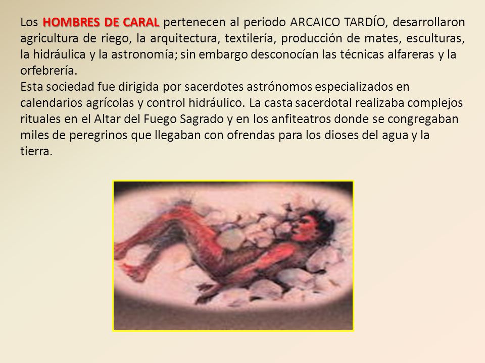 Los HOMBRES DE CARAL pertenecen al periodo ARCAICO TARDÍO, desarrollaron agricultura de riego, la arquitectura, textilería, producción de mates, esculturas, la hidráulica y la astronomía; sin embargo desconocían las técnicas alfareras y la