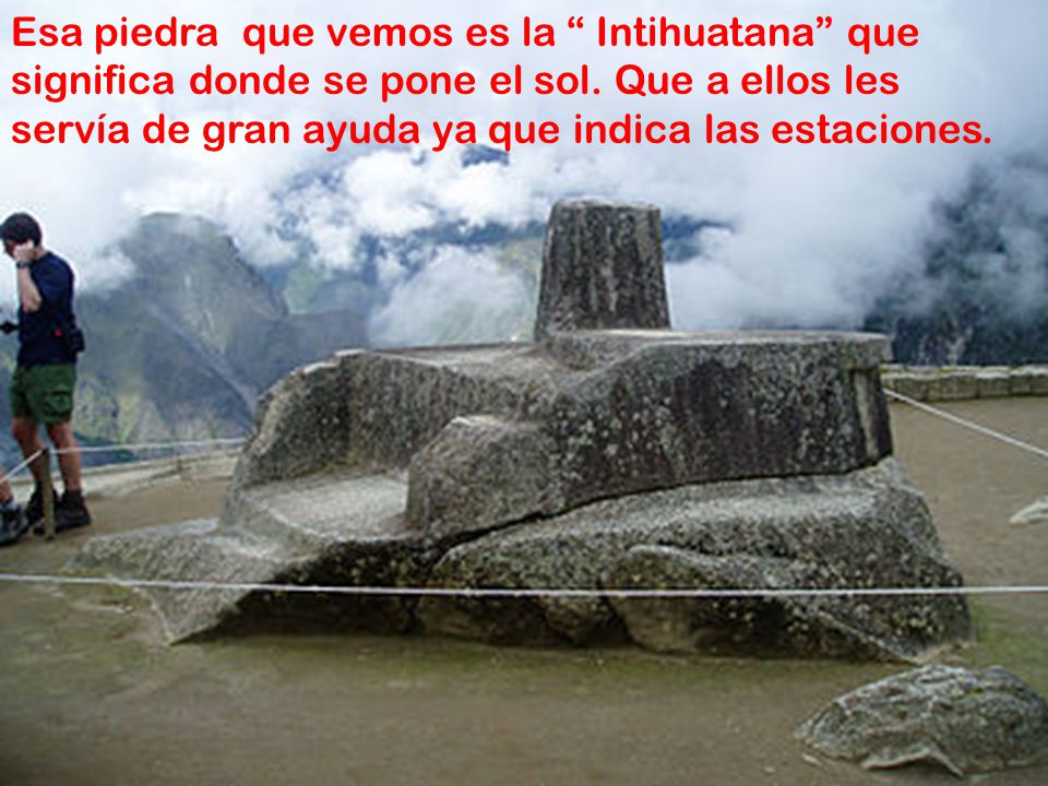 Esa piedra que vemos es la Intihuatana que significa donde se pone el sol. Que a ellos les servía de gran ayuda ya que indica las estaciones.