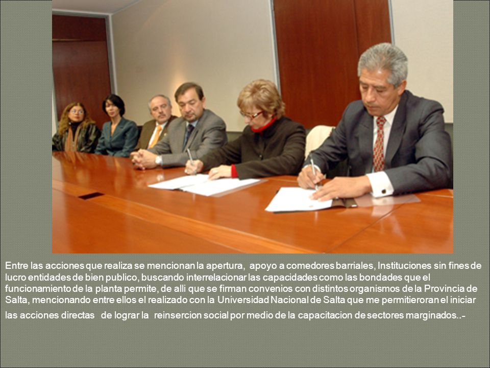 Entre las acciones que realiza se mencionan la apertura, apoyo a comedores barriales, Instituciones sin fines de lucro entidades de bien publico, buscando interrelacionar las capacidades como las bondades que el funcionamiento de la planta permite, de alli que se firman convenios con distintos organismos de la Provincia de Salta, mencionando entre ellos el realizado con la Universidad Nacional de Salta que me permitieroran el iniciar las acciones directas de lograr la reinsercion social por medio de la capacitacion de sectores marginados..-