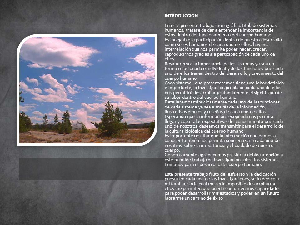 INTRODUCCION En este presente trabajo monográfico titulado sistemas humanos, tratare de dar a entender la importancia de estos dentro del funcionamiento del cuerpo humano. Es innegable la participación dentro de nuestro desarrollo como seres humanos de cada uno de ellos, hay una interrelación que nos permite poder nacer, crecer, reproducirnos gracias ala participación de cada uno de ellos.