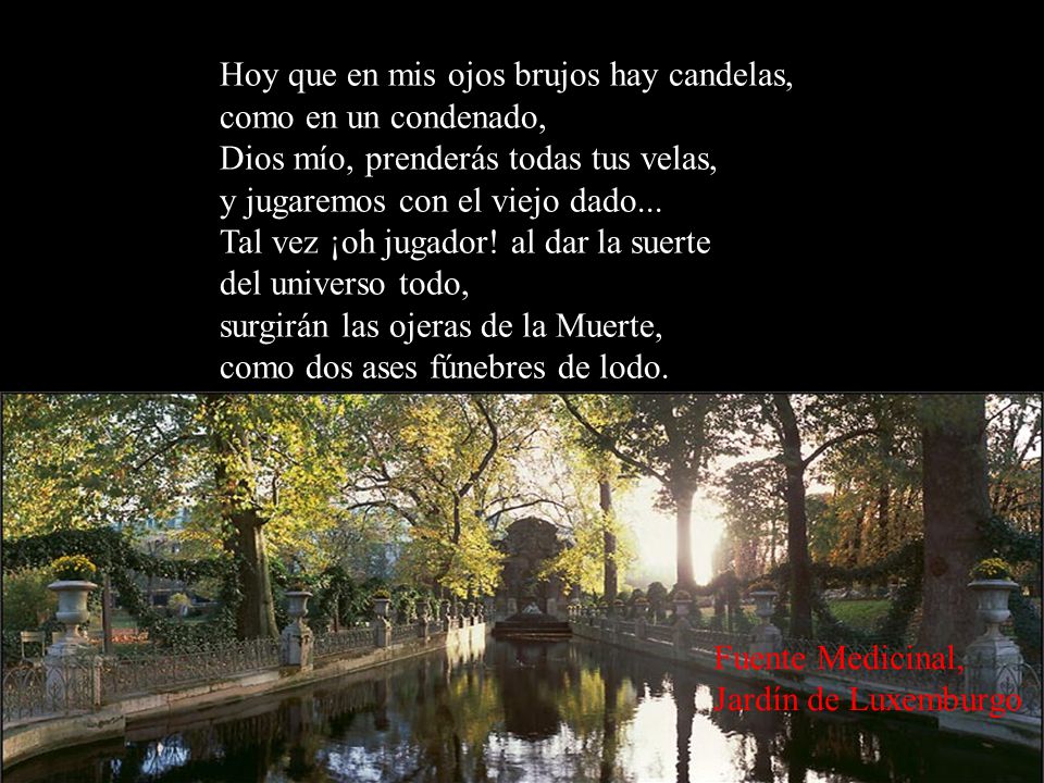 Hoy que en mis ojos brujos hay candelas, como en un condenado, Dios mío, prenderás todas tus velas, y jugaremos con el viejo dado... Tal vez ¡oh jugador! al dar la suerte del universo todo, surgirán las ojeras de la Muerte, como dos ases fúnebres de lodo.