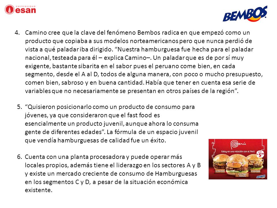 Camino cree que la clave del fenómeno Bembos radica en que empezó como un producto que copiaba a sus modelos norteamericanos pero que nunca perdió de vista a qué paladar iba dirigido. Nuestra hamburguesa fue hecha para el paladar nacional, testeada para él – explica Camino–. Un paladar que es de por sí muy exigente, bastante sibarita en el sabor pues el peruano come bien, en cada segmento, desde el A al D, todos de alguna manera, con poco o mucho presupuesto, comen bien, sabroso y en buena cantidad. Había que tener en cuenta esa serie de variables que no necesariamente se presentan en otros países de la región .